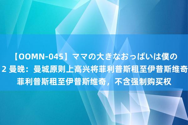 【OOMN-045】ママの大きなおっぱいは僕のモノ 総集編4時間 2 曼晚：曼城原则上高兴将菲利普斯租至伊普斯维奇，不含强制购买权