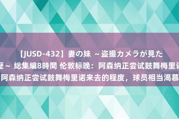 【JUSD-432】妻の妹 ～盗撮カメラが見た爆乳の妹を襲う男の遍歴～ 総集編8時間 伦敦标晚：阿森纳正尝试鼓舞梅里诺来去的程度，球员相当渴慕加盟