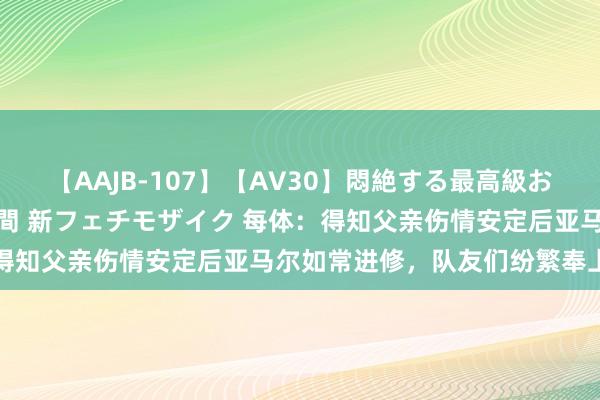 【AAJB-107】【AV30】悶絶する最高級おっぱい生々しい性交 4時間 新フェチモザイク 每体：得知父亲伤情安定后亚马尔如常进修，队友们纷繁奉上安危