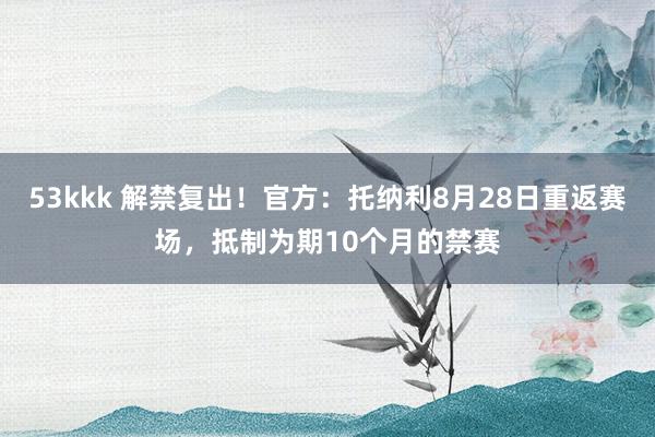 53kkk 解禁复出！官方：托纳利8月28日重返赛场，抵制为期10个月的禁赛