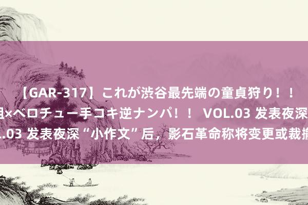 【GAR-317】これが渋谷最先端の童貞狩り！！ 超ド派手ギャル5人組×ベロチュー手コキ逆ナンパ！！ VOL.03 发表夜深“小作文”后，影石革命称将变更或裁撤IPO计算