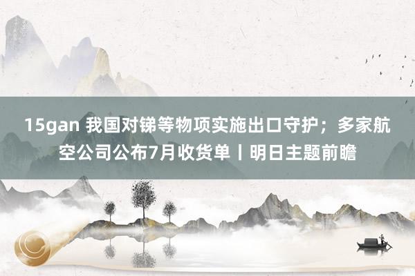 15gan 我国对锑等物项实施出口守护；多家航空公司公布7月收货单丨明日主题前瞻