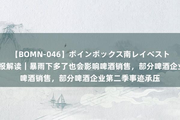 【BOMN-046】ボインボックス南レイベスト 巨乳輪 4時間 财报解读｜暴雨下多了也会影响啤酒销售，部分啤酒企业第二季事迹承压