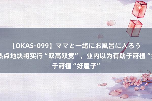 【OKAS-099】ママと一緒にお風呂に入ろう 2 上海热点地块将实行“双高双竞”，业内以为有助于莳植“好屋子”