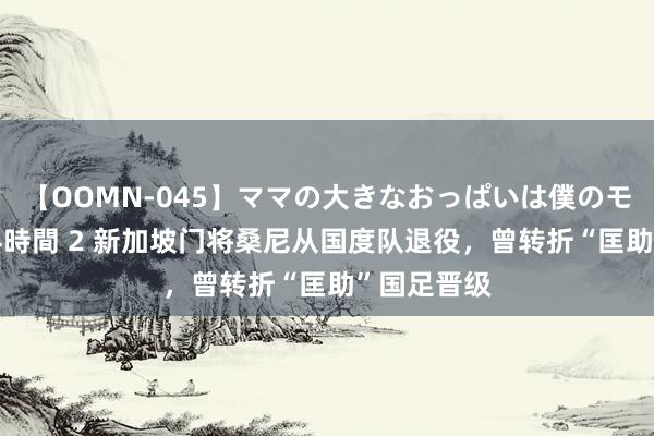 【OOMN-045】ママの大きなおっぱいは僕のモノ 総集編4時間 2 新加坡门将桑尼从国度队退役，曾转折“匡助”国足晋级