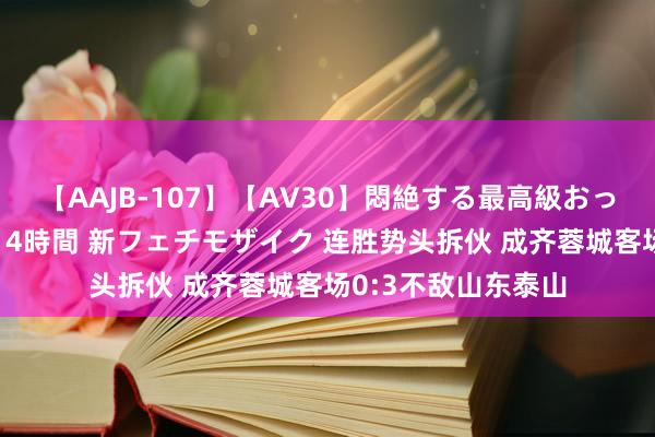 【AAJB-107】【AV30】悶絶する最高級おっぱい生々しい性交 4時間 新フェチモザイク 连胜势头拆伙 成齐蓉城客场0:3不敌山东泰山