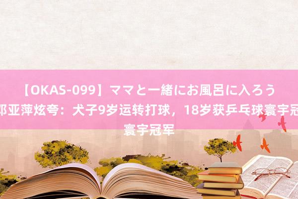 【OKAS-099】ママと一緒にお風呂に入ろう 2 邓亚萍炫夸：犬子9岁运转打球，18岁获乒乓球寰宇冠军