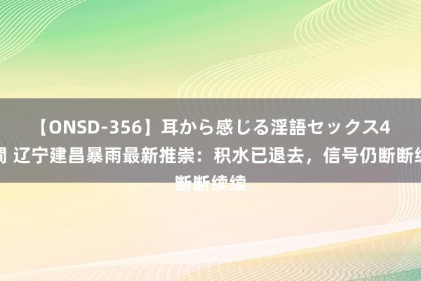 【ONSD-356】耳から感じる淫語セックス4時間 辽宁建昌暴雨最新推崇：积水已退去，信号仍断断续续