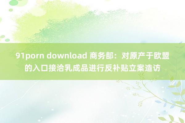 91porn download 商务部：对原产于欧盟的入口接洽乳成品进行反补贴立案造访