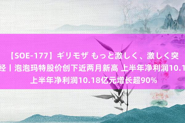 【SOE-177】ギリモザ もっと激しく、激しく突いて Ami 海量财经丨泡泡玛特股价创下近两月新高 上半年净利润10.18亿元增长超90%