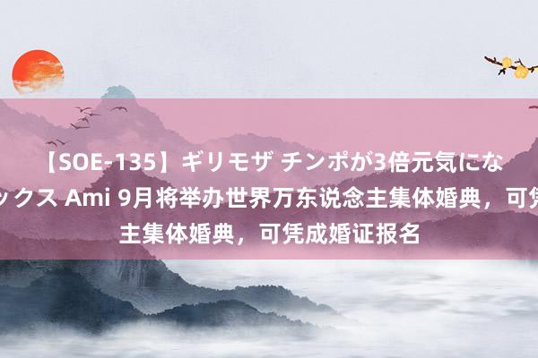 【SOE-135】ギリモザ チンポが3倍元気になる励ましセックス Ami 9月将举办世界万东说念主集体婚典，可凭成婚证报名