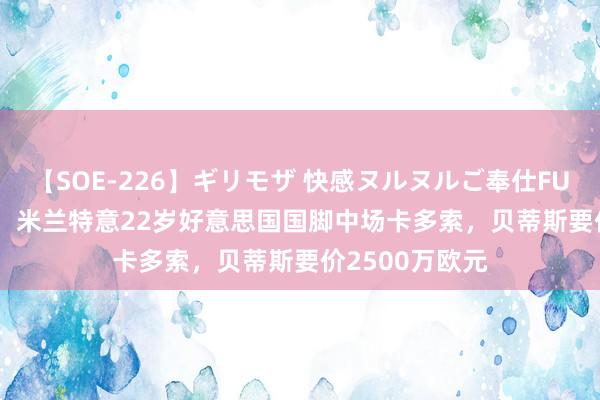 【SOE-226】ギリモザ 快感ヌルヌルご奉仕FUCK Ami 米体：米兰特意22岁好意思国国脚中场卡多索，贝蒂斯要价2500万欧元