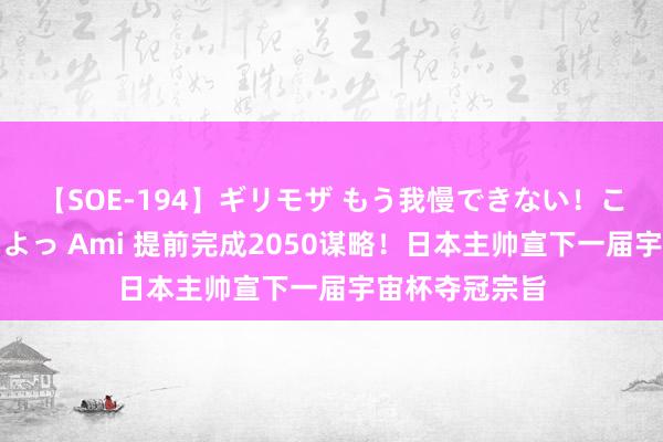 【SOE-194】ギリモザ もう我慢できない！ここでエッチしよっ Ami 提前完成2050谋略！日本主帅宣下一届宇宙杯夺冠宗旨