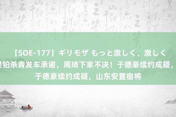 【SOE-177】ギリモザ もっと激しく、激しく突いて Ami 昊铂杀青发车承诺，周琦下家不决！于德豪续约成疑，山东安置宿将