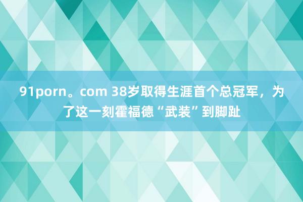 91porn。com 38岁取得生涯首个总冠军，为了这一刻霍福德“武装”到脚趾