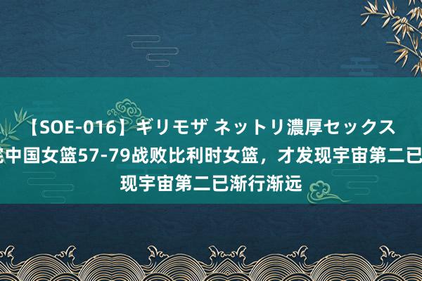 【SOE-016】ギリモザ ネットリ濃厚セックス Ami 看完中国女篮57-79战败比利时女篮，才发现宇宙第二已渐行渐远