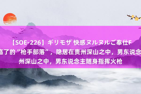 【SOE-226】ギリモザ 快感ヌルヌルご奉仕FUCK Ami 中国临了的“枪手部落”，隐居在贵州深山之中，男东说念主随身指挥火枪