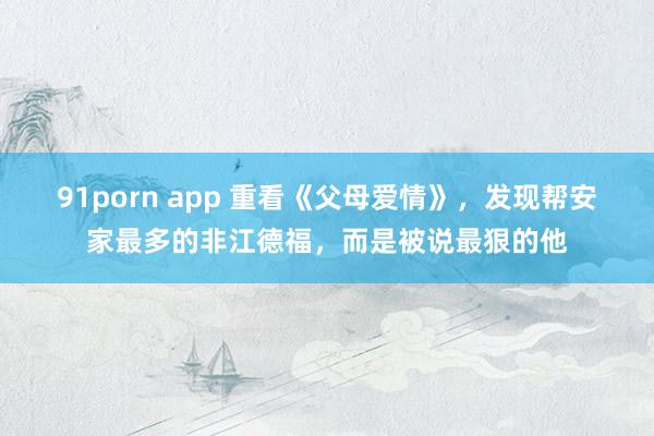 91porn app 重看《父母爱情》，发现帮安家最多的非江德福，而是被说最狠的他