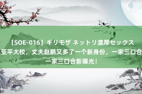 【SOE-016】ギリモザ ネットリ濃厚セックス Ami 王亚平大校，丈夫赵鹏又多了一个新身份，一家三口合影曝光！