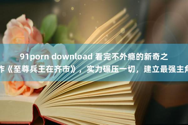 91porn download 看完不外瘾的新奇之作《至尊兵王在齐市》，实力碾压一切，建立最强主角