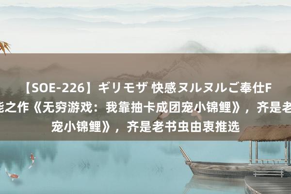 【SOE-226】ギリモザ 快感ヌルヌルご奉仕FUCK Ami 高能之作《无穷游戏：我靠抽卡成团宠小锦鲤》，齐是老书虫由衷推选