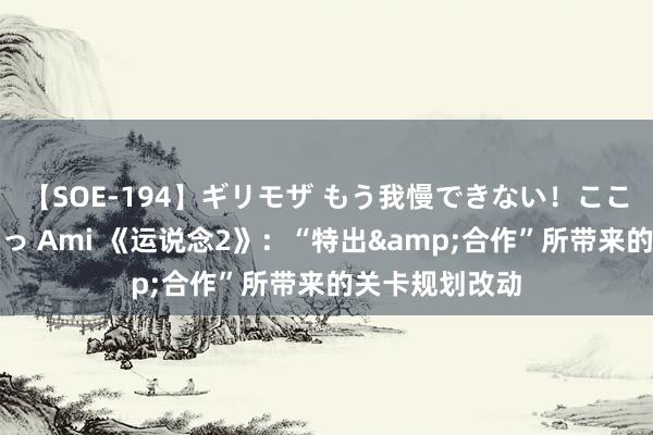 【SOE-194】ギリモザ もう我慢できない！ここでエッチしよっ Ami 《运说念2》：“特出&合作”所带来的关卡规划改动