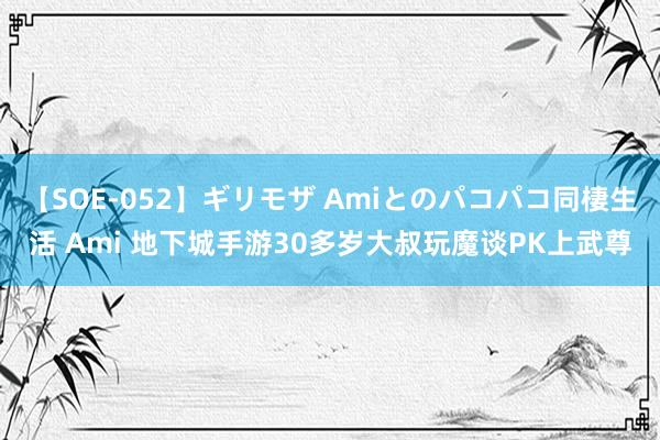 【SOE-052】ギリモザ Amiとのパコパコ同棲生活 Ami 地下城手游30多岁大叔玩魔谈PK上武尊