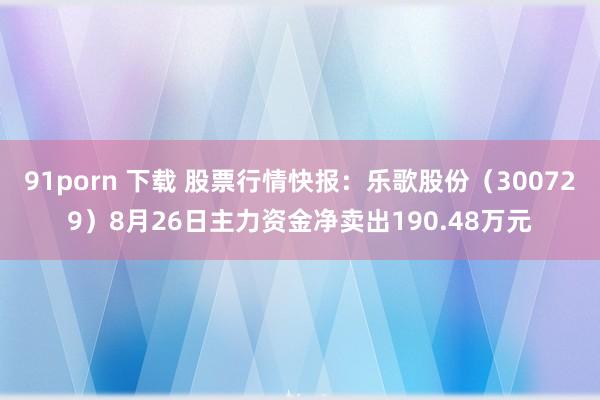 91porn 下载 股票行情快报：乐歌股份（300729）8月26日主力资金净卖出190.48万元