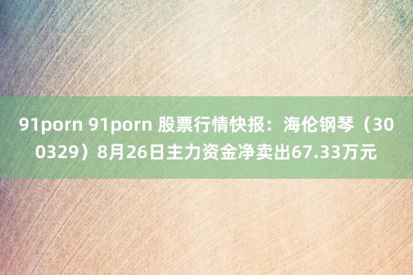 91porn 91porn 股票行情快报：海伦钢琴（300329）8月26日主力资金净卖出67.33万元