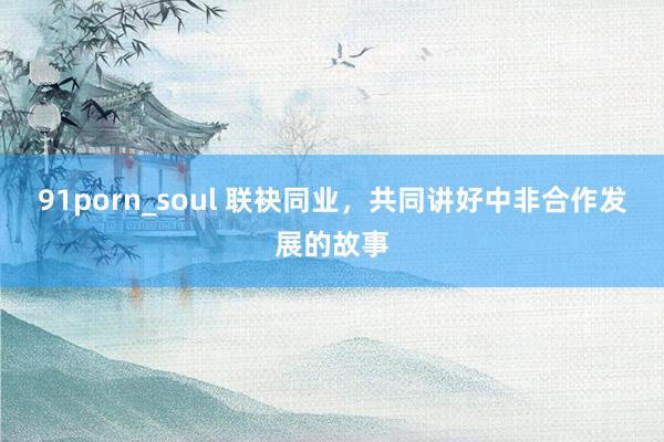 91porn_soul 联袂同业，共同讲好中非合作发展的故事