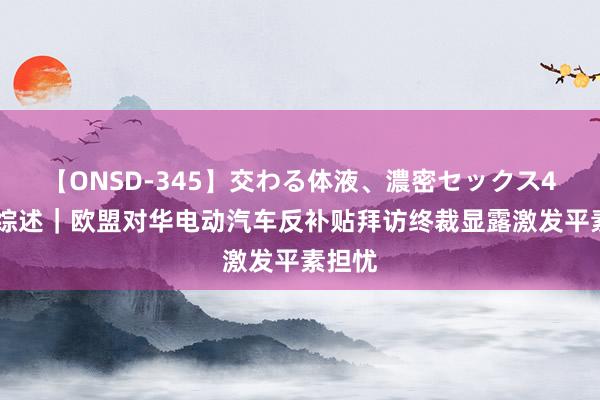 【ONSD-345】交わる体液、濃密セックス4時間 综述｜欧盟对华电动汽车反补贴拜访终裁显露激发平素担忧