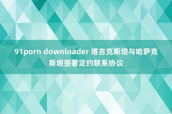 91porn downloader 塔吉克斯坦与哈萨克斯坦签署定约联系协议