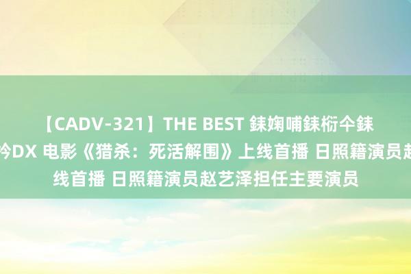 【CADV-321】THE BEST 銇婅哺銇椼仐銇俱仚銆?50浜?鏅傞枔DX 电影《猎杀：死活解围》上线首播 日照籍演员赵艺泽担任主要演员