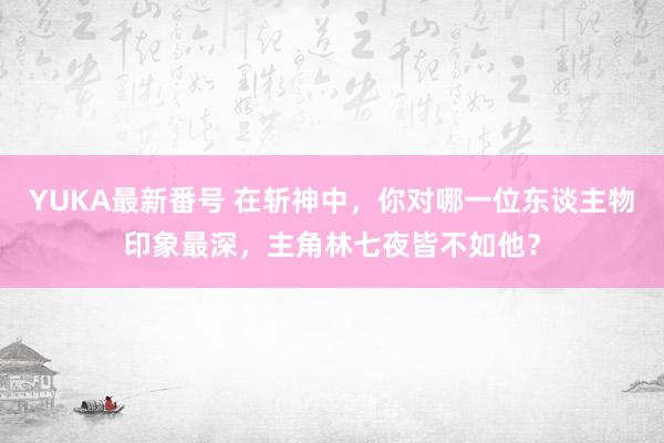 YUKA最新番号 在斩神中，你对哪一位东谈主物印象最深，主角林七夜皆不如他？