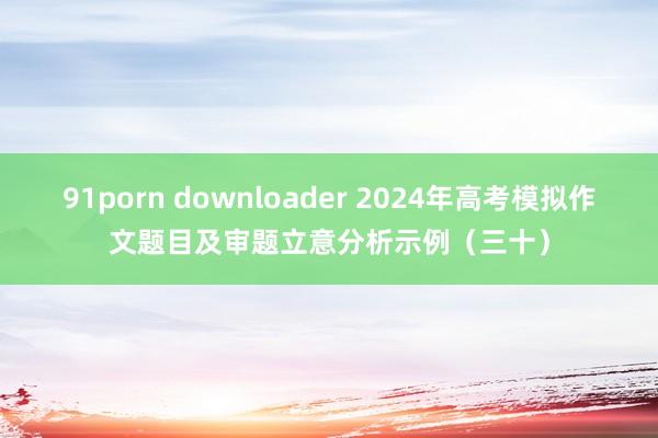 91porn downloader 2024年高考模拟作文题目及审题立意分析示例（三十）