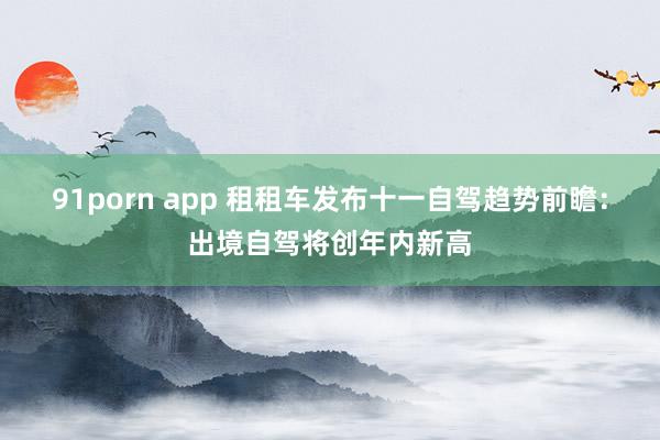 91porn app 租租车发布十一自驾趋势前瞻：出境自驾将创年内新高