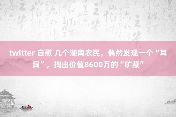 twitter 自慰 几个湖南农民，偶然发现一个“耳洞”，掏出价值8600万的“矿藏”