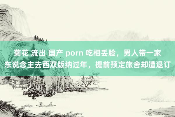 菊花 流出 国产 porn 吃相丢脸，男人带一家东说念主去西双版纳过年，提前预定旅舍却遭退订