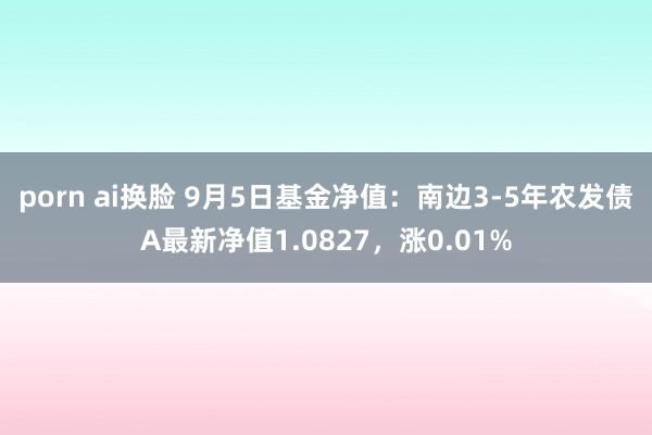 porn ai换脸 9月5日基金净值：南边3-5年农发债A最新净值1.0827，涨0.01%