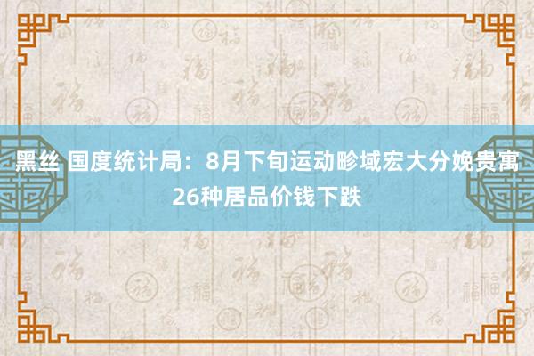 黑丝 国度统计局：8月下旬运动畛域宏大分娩贵寓26种居品价钱下跌