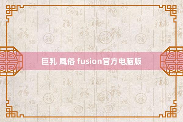 巨乳 風俗 fusion官方电脑版