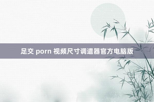 足交 porn 视频尺寸调遣器官方电脑版