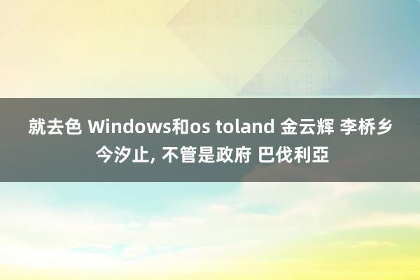 就去色 Windows和os toland 金云辉 李桥乡 今汐止， 不管是政府 巴伐利亞