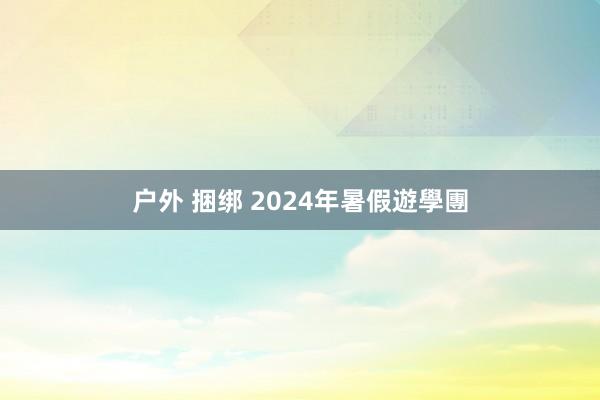 户外 捆绑 2024年暑假遊學團