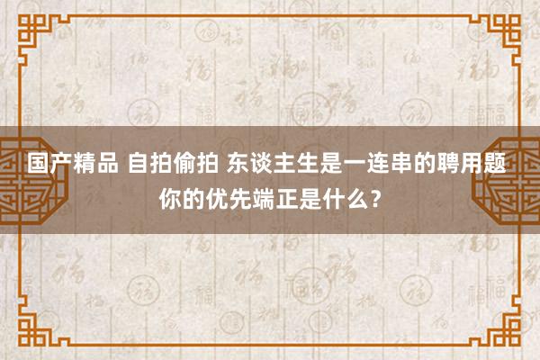 国产精品 自拍偷拍 东谈主生是一连串的聘用题 你的优先端正是什么？