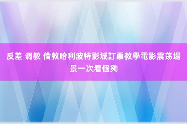 反差 调教 倫敦哈利波特影城訂票教學　電影震荡場景一次看個夠