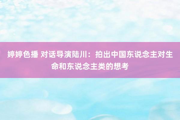 婷婷色播 对话导演陆川：拍出中国东说念主对生命和东说念主类的想考