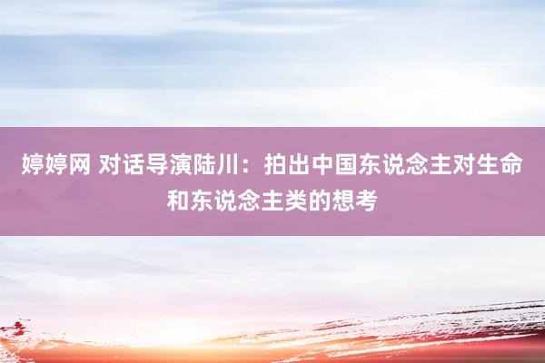 婷婷网 对话导演陆川：拍出中国东说念主对生命和东说念主类的想考