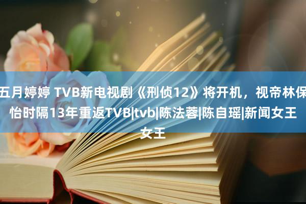 五月婷婷 TVB新电视剧《刑侦12》将开机，视帝林保怡时隔13年重返TVB|tvb|陈法蓉|陈自瑶|新闻女王