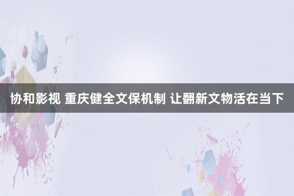 协和影视 重庆健全文保机制 让翻新文物活在当下